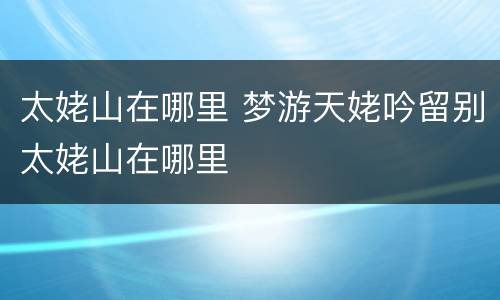 太姥山在哪里 梦游天姥吟留别太姥山在哪里
