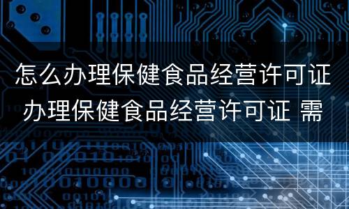 怎么办理保健食品经营许可证 办理保健食品经营许可证 需要准备哪些材料?