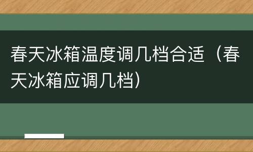 春天冰箱温度调几档合适（春天冰箱应调几档）