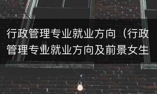 行政管理专业就业方向（行政管理专业就业方向及前景女生）