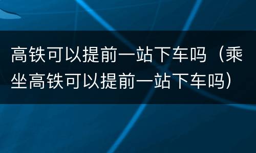 高铁可以提前一站下车吗（乘坐高铁可以提前一站下车吗）