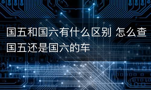 国五和国六有什么区别 怎么查国五还是国六的车