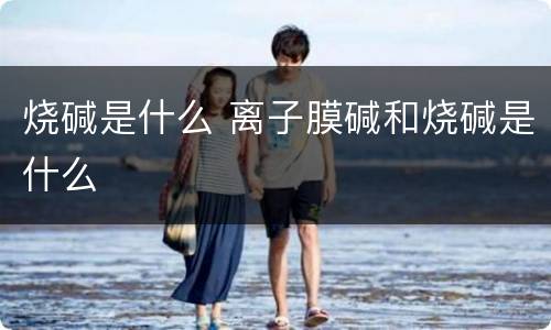 烧碱是什么 离子膜碱和烧碱是什么