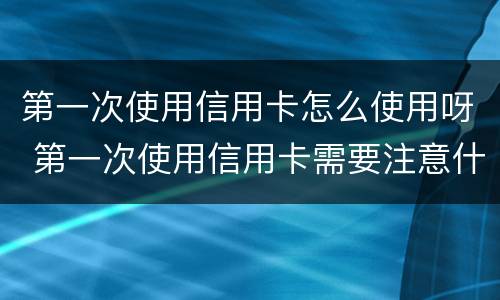 第一次使用信用卡怎么使用呀 第一次使用信用卡需要注意什么