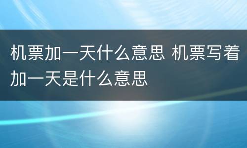 机票加一天什么意思 机票写着加一天是什么意思