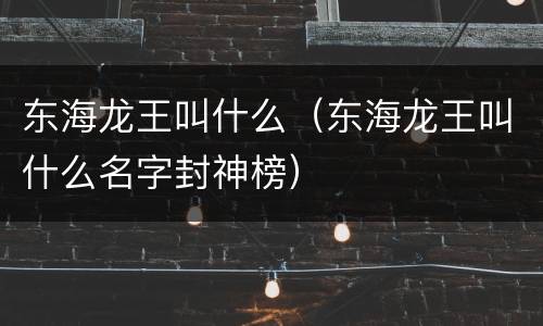 东海龙王叫什么（东海龙王叫什么名字封神榜）