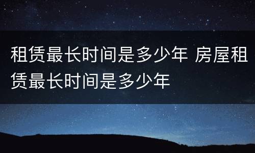 租赁最长时间是多少年 房屋租赁最长时间是多少年