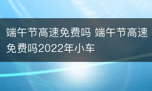端午节高速免费吗 端午节高速免费吗2022年小车