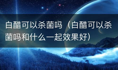 白醋可以杀菌吗（白醋可以杀菌吗和什么一起效果好）