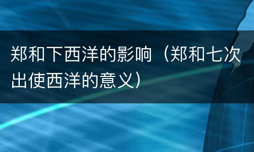 郑和下西洋的影响（郑和七次出使西洋的意义）