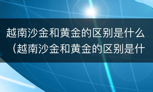 越南沙金和黄金的区别是什么（越南沙金和黄金的区别是什么意思）