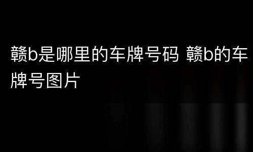 赣b是哪里的车牌号码 赣b的车牌号图片