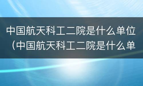 中国航天科工二院是什么单位（中国航天科工二院是什么单位类型）