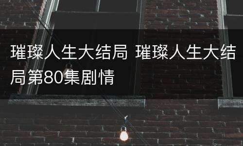 璀璨人生大结局 璀璨人生大结局第80集剧情