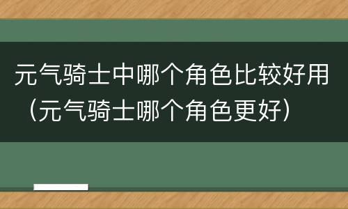 元气骑士中哪个角色比较好用（元气骑士哪个角色更好）