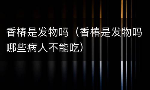 香椿是发物吗（香椿是发物吗哪些病人不能吃）