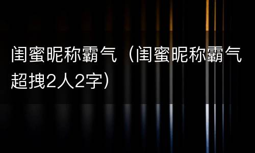闺蜜昵称霸气（闺蜜昵称霸气超拽2人2字）