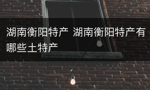 湖南衡阳特产 湖南衡阳特产有哪些土特产