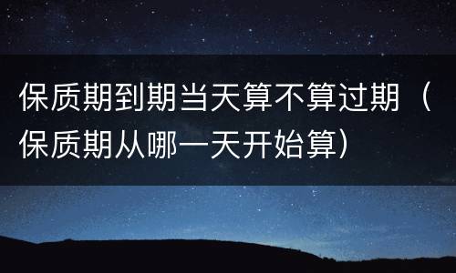保质期到期当天算不算过期（保质期从哪一天开始算）