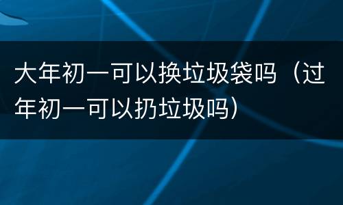 大年初一可以换垃圾袋吗（过年初一可以扔垃圾吗）