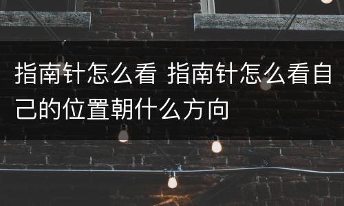 指南针怎么看 指南针怎么看自己的位置朝什么方向