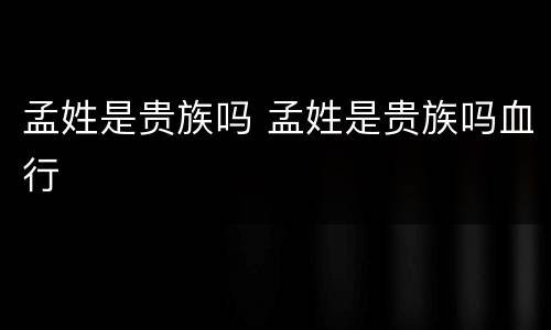 孟姓是贵族吗 孟姓是贵族吗血行