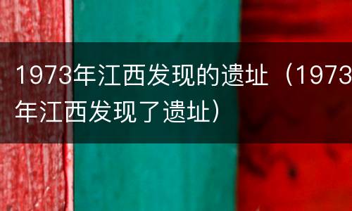 1973年江西发现的遗址（1973年江西发现了遗址）