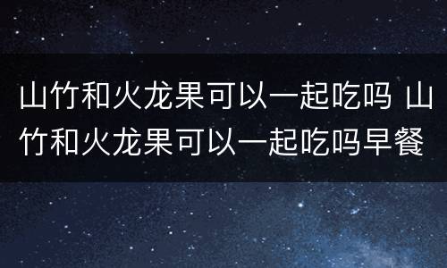 山竹和火龙果可以一起吃吗 山竹和火龙果可以一起吃吗早餐