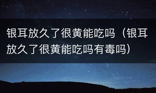 银耳放久了很黄能吃吗（银耳放久了很黄能吃吗有毒吗）