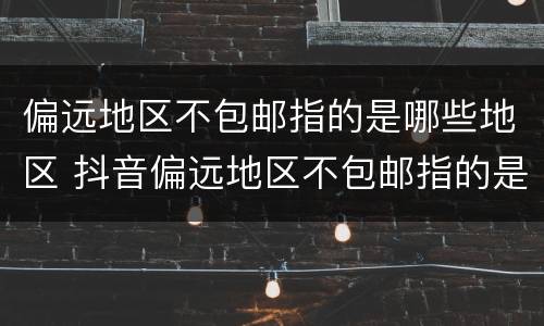 偏远地区不包邮指的是哪些地区 抖音偏远地区不包邮指的是哪些地区