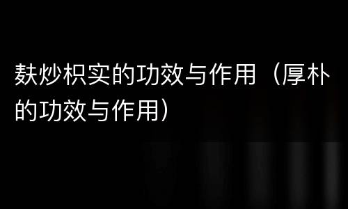 麸炒枳实的功效与作用（厚朴的功效与作用）