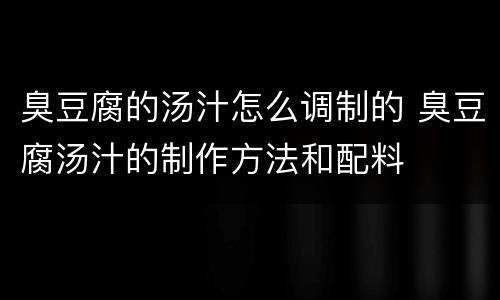 臭豆腐的汤汁怎么调制的 臭豆腐汤汁的制作方法和配料