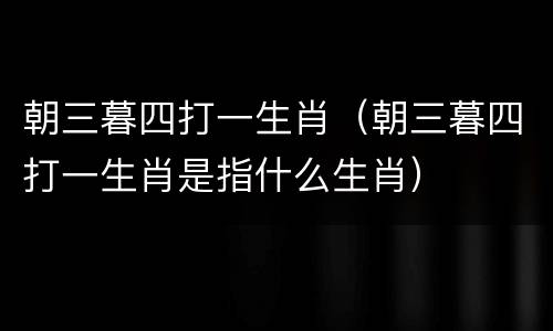 朝三暮四打一生肖（朝三暮四打一生肖是指什么生肖）