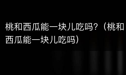 桃和西瓜能一块儿吃吗?（桃和西瓜能一块儿吃吗）