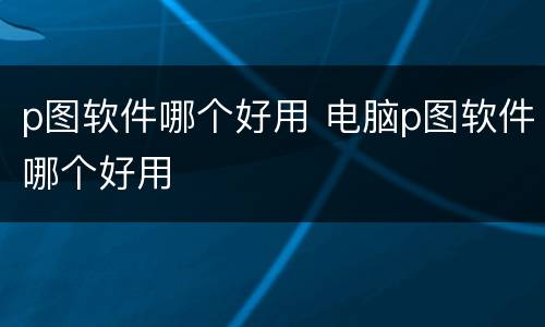 p图软件哪个好用 电脑p图软件哪个好用