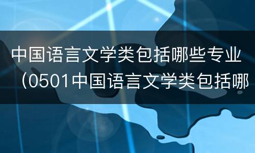 中国语言文学类包括哪些专业（0501中国语言文学类包括哪些专业）
