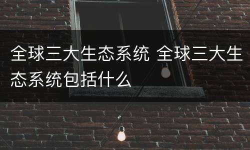 全球三大生态系统 全球三大生态系统包括什么