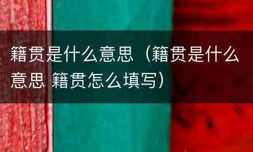 籍贯是什么意思（籍贯是什么意思 籍贯怎么填写）