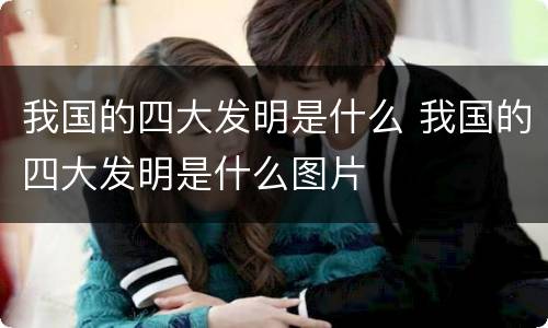 我国的四大发明是什么 我国的四大发明是什么图片
