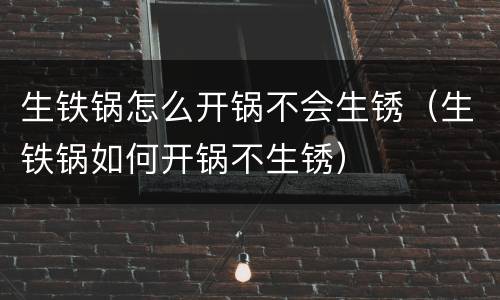 生铁锅怎么开锅不会生锈（生铁锅如何开锅不生锈）