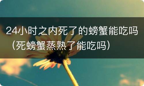 24小时之内死了的螃蟹能吃吗（死螃蟹蒸熟了能吃吗）