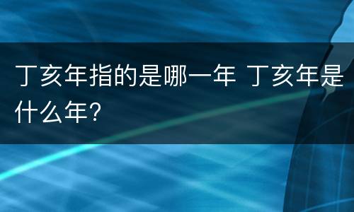 丁亥年指的是哪一年 丁亥年是什么年?