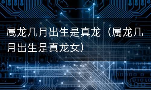 属龙几月出生是真龙（属龙几月出生是真龙女）