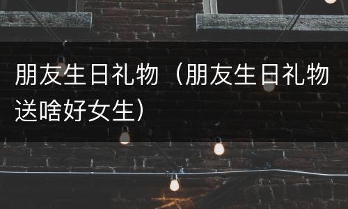 朋友生日礼物（朋友生日礼物送啥好女生）