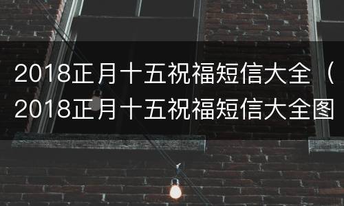 2018正月十五祝福短信大全（2018正月十五祝福短信大全图片）