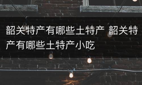韶关特产有哪些土特产 韶关特产有哪些土特产小吃