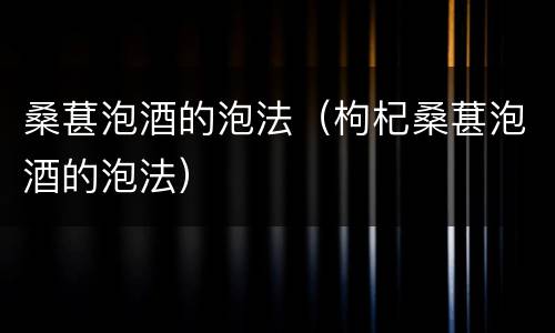 桑葚泡酒的泡法（枸杞桑葚泡酒的泡法）