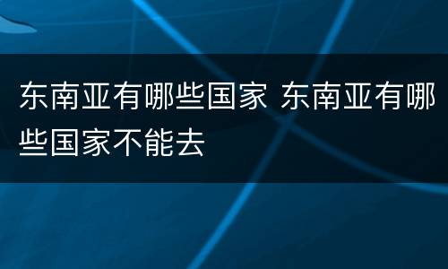 东南亚有哪些国家 东南亚有哪些国家不能去