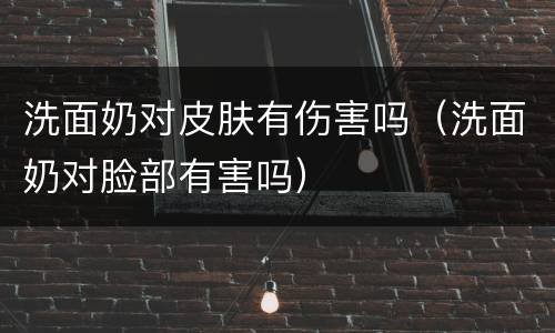 洗面奶对皮肤有伤害吗（洗面奶对脸部有害吗）