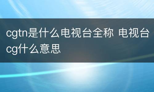 cgtn是什么电视台全称 电视台cg什么意思